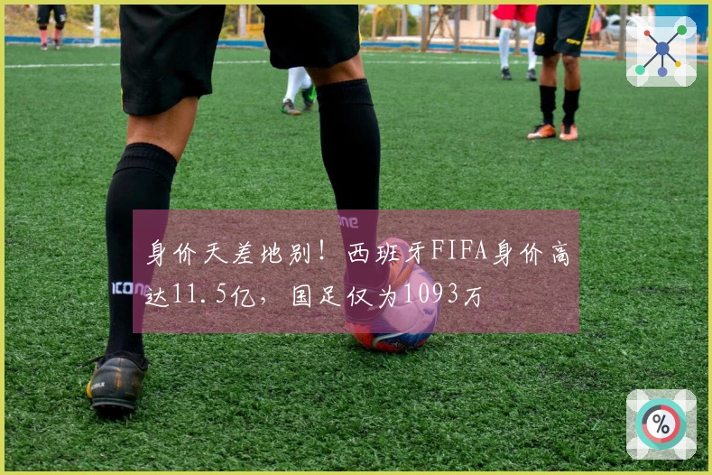 身价天差地别！西班牙FIFA身价高达11.5亿，国足仅为1093万
