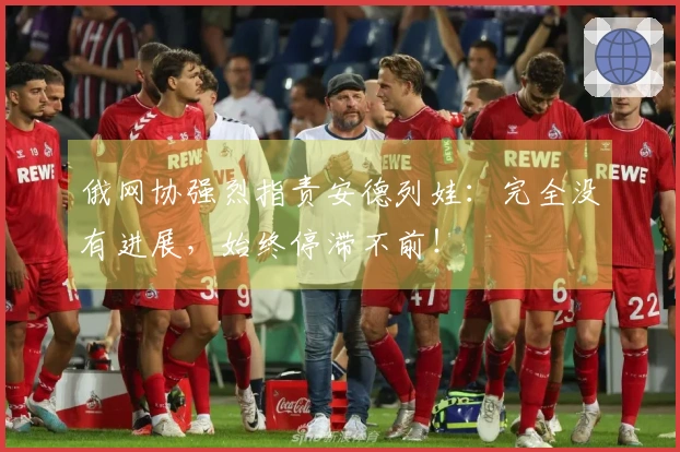 俄网协强烈指责安德列娃：完全没有进展，始终停滞不前！