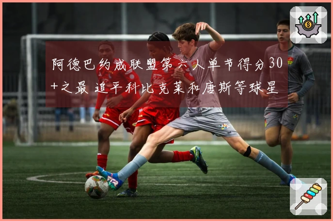 阿德巴约成联盟第六人单节得分30+之最 追平科比克莱和唐斯等球星