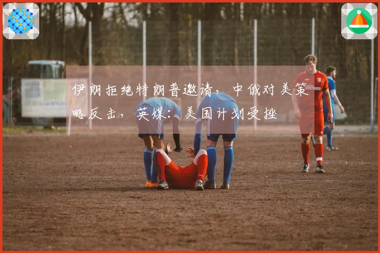 伊朗拒绝特朗普邀请，中俄对美策略反击，英媒：美国计划受挫