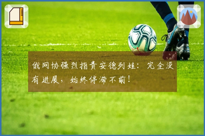 俄网协强烈指责安德列娃：完全没有进展，始终停滞不前！