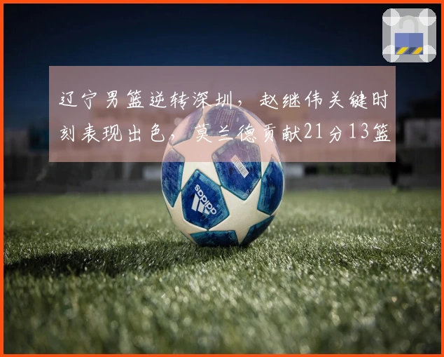 辽宁男篮逆转深圳，赵继伟关键时刻表现出色，莫兰德贡献21分13篮板