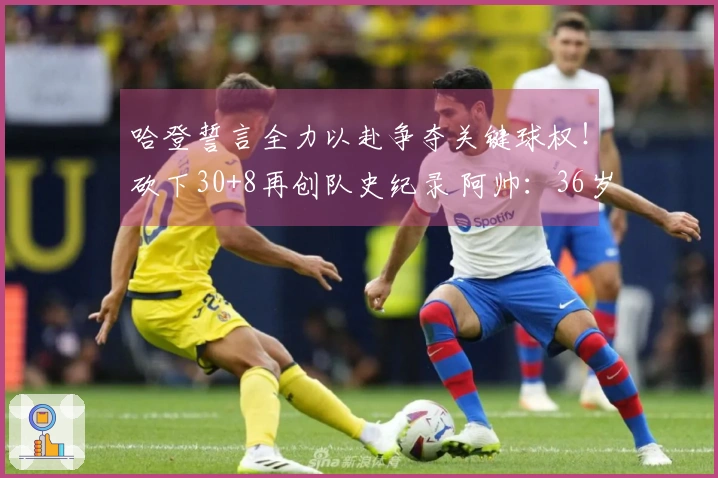 哈登誓言全力以赴争夺关键球权！砍下30+8再创队史纪录 阿帅：36岁依然处于巅峰状态