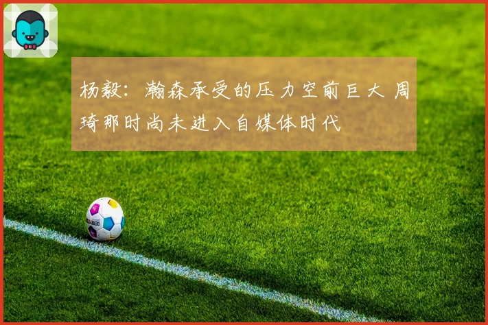 杨毅：瀚森承受的压力空前巨大 周琦那时尚未进入自媒体时代