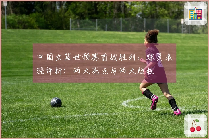 中国女篮世预赛首战胜利，球员表现评析：两大亮点与两大短板