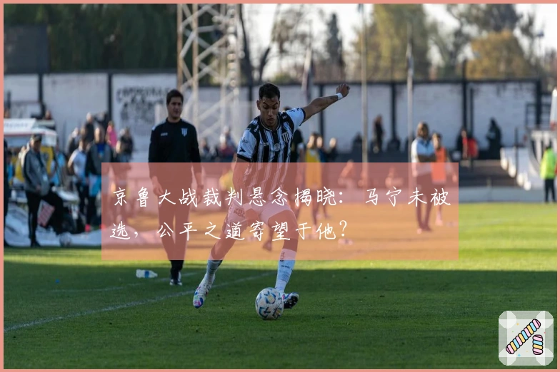 京鲁大战裁判悬念揭晓：马宁未被选，公平之道寄望于他？