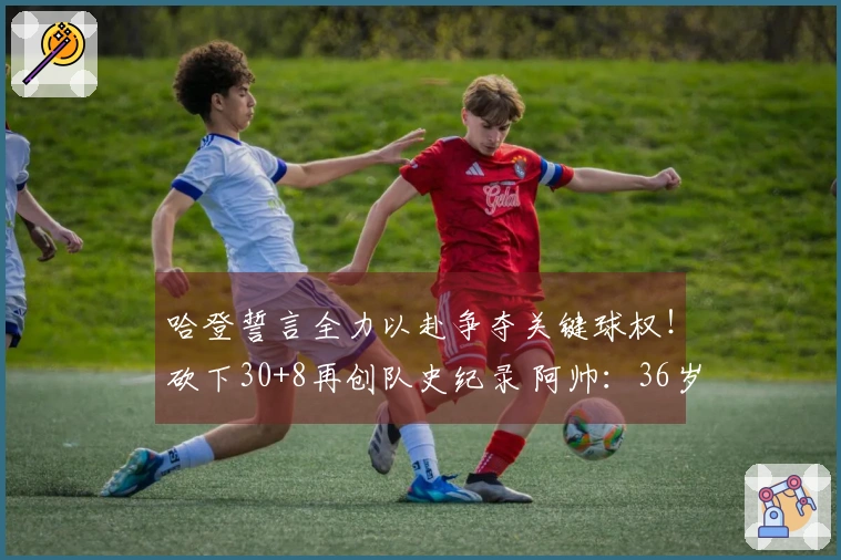 哈登誓言全力以赴争夺关键球权！砍下30+8再创队史纪录 阿帅：36岁依然处于巅峰状态