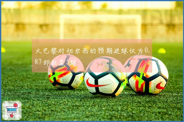 大巴黎对切尔西的预期进球仅为0.87却狂轰5球