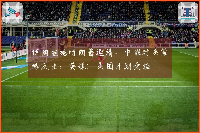 伊朗拒绝特朗普邀请，中俄对美策略反击，英媒：美国计划受挫