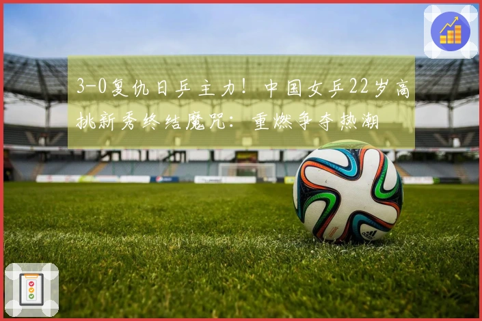 3-0复仇日乒主力！中国女乒22岁高挑新秀终结魔咒：重燃争夺热潮