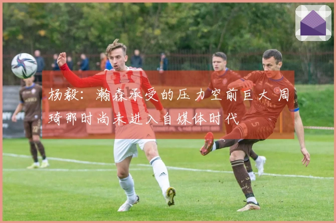 杨毅：瀚森承受的压力空前巨大 周琦那时尚未进入自媒体时代