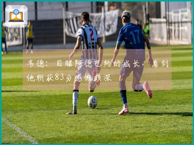 韦德：目睹阿德巴约的成长，看到他斩获83分感慨颇深