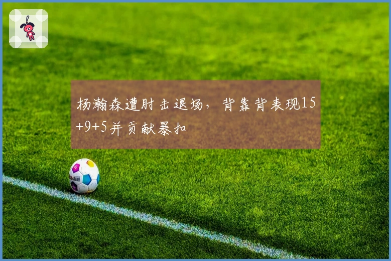 杨瀚森遭肘击退场，背靠背表现15+9+5并贡献暴扣