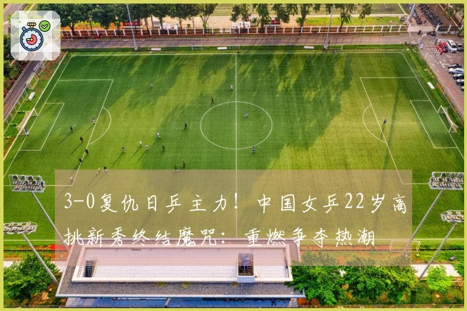 3-0复仇日乒主力！中国女乒22岁高挑新秀终结魔咒：重燃争夺热潮