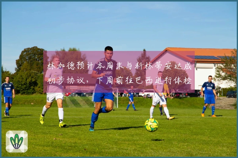林加德预计本周末与科林蒂安达成初步协议，下周前往巴西进行体检