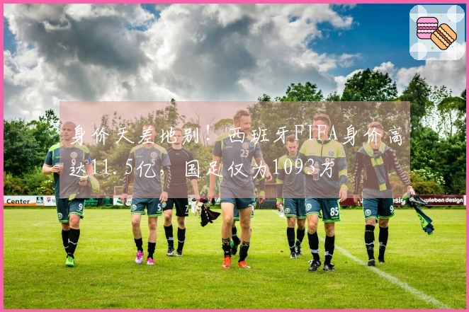 身价天差地别！西班牙FIFA身价高达11.5亿，国足仅为1093万